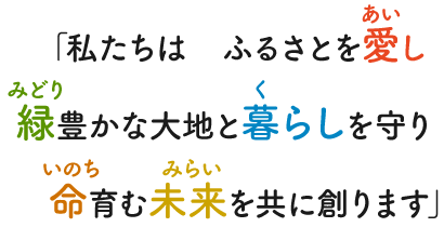 「私たちは　ふるさとを愛(あい)し緑(みどり)豊かな大地と暮(く)らしを守り命(いのち)育む未来(みらい)を共に創ります」